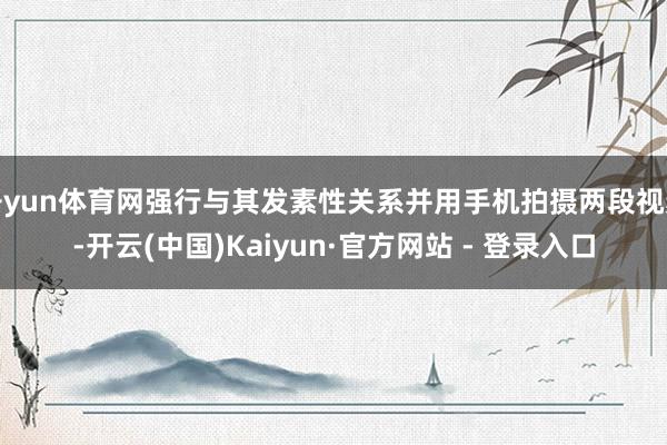 开yun体育网强行与其发素性关系并用手机拍摄两段视频-开云(中国)Kaiyun·官方网站 - 登录入口