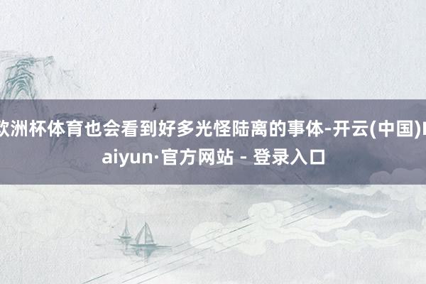 欧洲杯体育也会看到好多光怪陆离的事体-开云(中国)Kaiyun·官方网站 - 登录入口