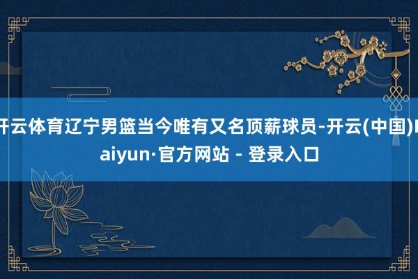 开云体育辽宁男篮当今唯有又名顶薪球员-开云(中国)Kaiyun·官方网站 - 登录入口
