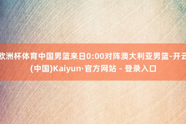 欧洲杯体育中国男篮来日0:00对阵澳大利亚男篮-开云(中国)Kaiyun·官方网站 - 登录入口