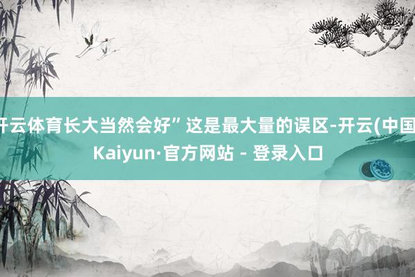开云体育长大当然会好”这是最大量的误区-开云(中国)Kaiyun·官方网站 - 登录入口