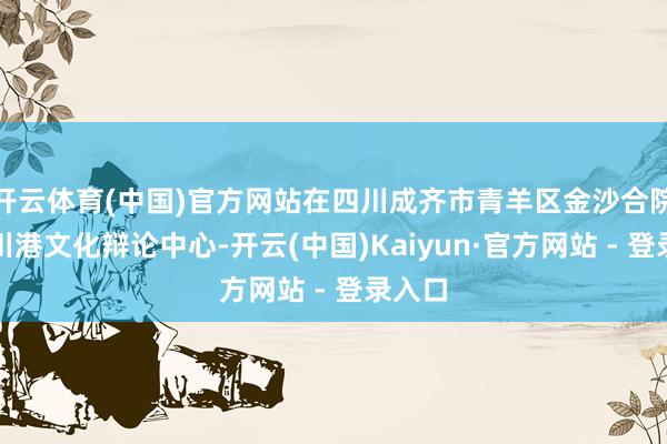 开云体育(中国)官方网站在四川成齐市青羊区金沙合院成立川港文化辩论中心-开云(中国)Kaiyun·官方网站 - 登录入口