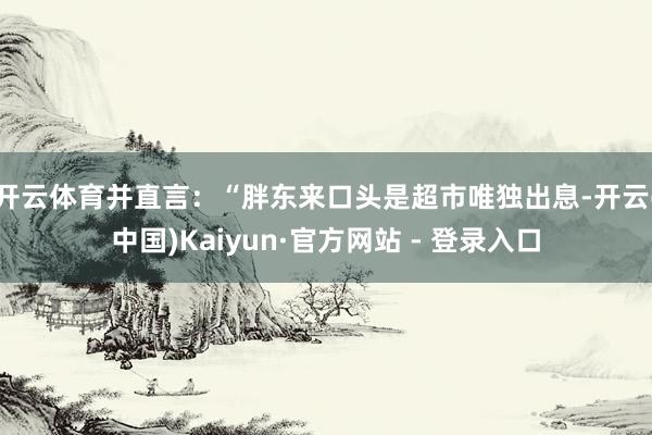 开云体育并直言：“胖东来口头是超市唯独出息-开云(中国)Kaiyun·官方网站 - 登录入口