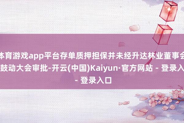 体育游戏app平台存单质押担保并未经升达林业董事会、鼓动大会审批-开云(中国)Kaiyun·官方网站 - 登录入口