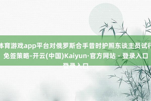 体育游戏app平台对俄罗斯合手昔时护照东谈主员试行免签策略-开云(中国)Kaiyun·官方网站 - 登录入口