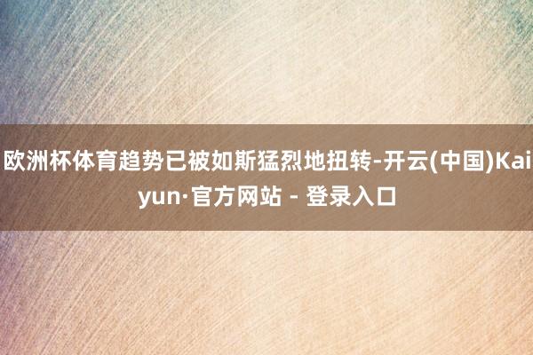 欧洲杯体育趋势已被如斯猛烈地扭转-开云(中国)Kaiyun·官方网站 - 登录入口