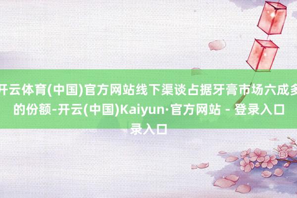 开云体育(中国)官方网站线下渠谈占据牙膏市场六成多的份额-开云(中国)Kaiyun·官方网站 - 登录入口