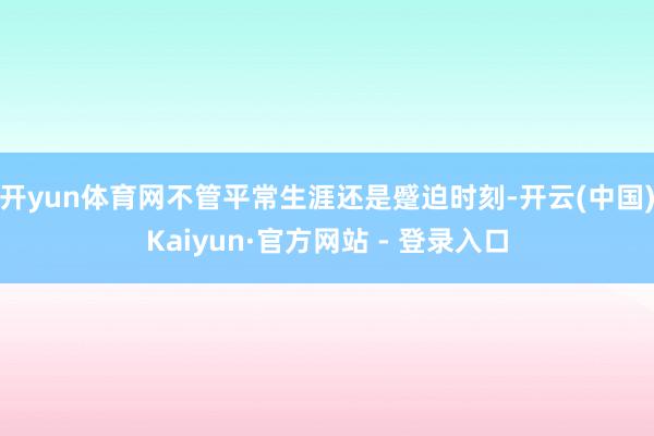 开yun体育网不管平常生涯还是蹙迫时刻-开云(中国)Kaiyun·官方网站 - 登录入口