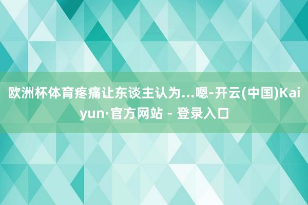 欧洲杯体育疼痛让东谈主认为...嗯-开云(中国)Kaiyun·官方网站 - 登录入口