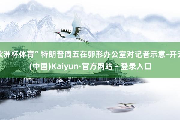 欧洲杯体育”特朗普周五在卵形办公室对记者示意-开云(中国)Kaiyun·官方网站 - 登录入口