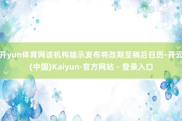 开yun体育网　　该机构暗示发布将改期至稍后日历-开云(中国)Kaiyun·官方网站 - 登录入口
