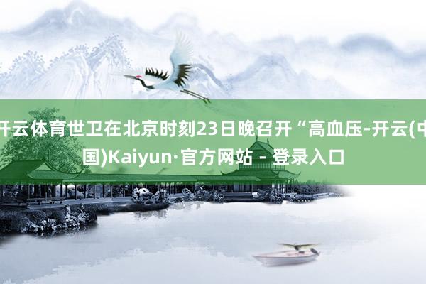 开云体育世卫在北京时刻23日晚召开“高血压-开云(中国)Kaiyun·官方网站 - 登录入口