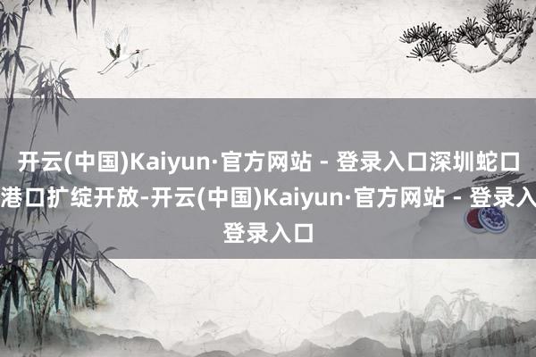 开云(中国)Kaiyun·官方网站 - 登录入口深圳蛇口港港口扩绽开放-开云(中国)Kaiyun·官方网站 - 登录入口