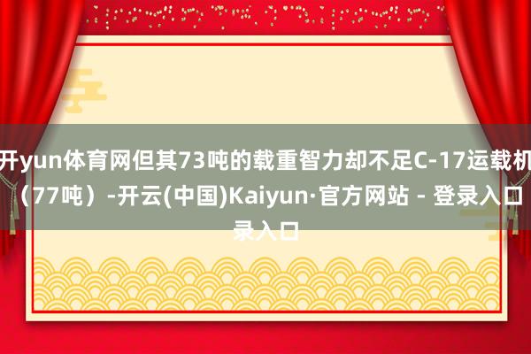 开yun体育网但其73吨的载重智力却不足C-17运载机（77吨）-开云(中国)Kaiyun·官方网站 - 登录入口