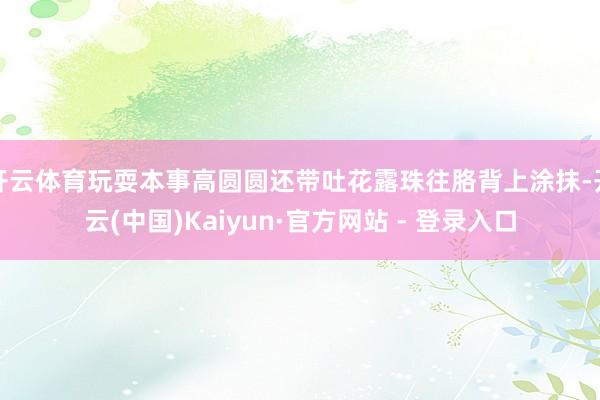 开云体育玩耍本事高圆圆还带吐花露珠往胳背上涂抹-开云(中国)Kaiyun·官方网站 - 登录入口