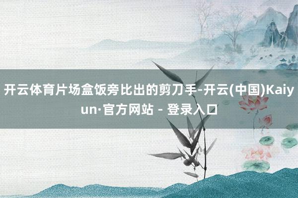 开云体育片场盒饭旁比出的剪刀手-开云(中国)Kaiyun·官方网站 - 登录入口