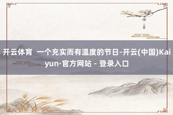 开云体育  一个充实而有温度的节日-开云(中国)Kaiyun·官方网站 - 登录入口