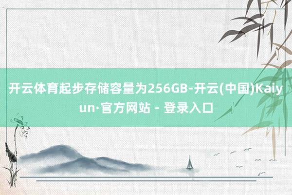 开云体育起步存储容量为256GB-开云(中国)Kaiyun·官方网站 - 登录入口