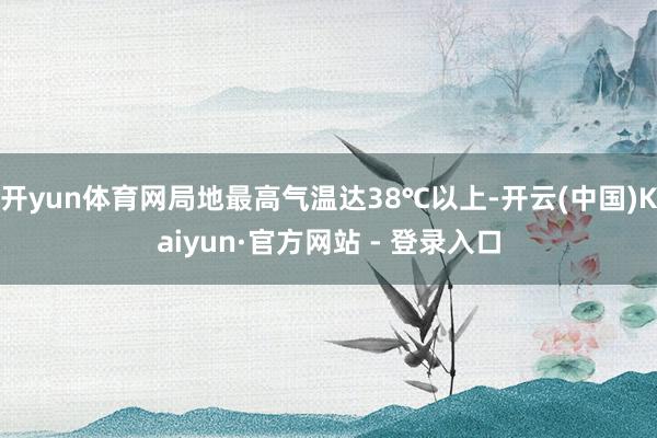 开yun体育网局地最高气温达38℃以上-开云(中国)Kaiyun·官方网站 - 登录入口