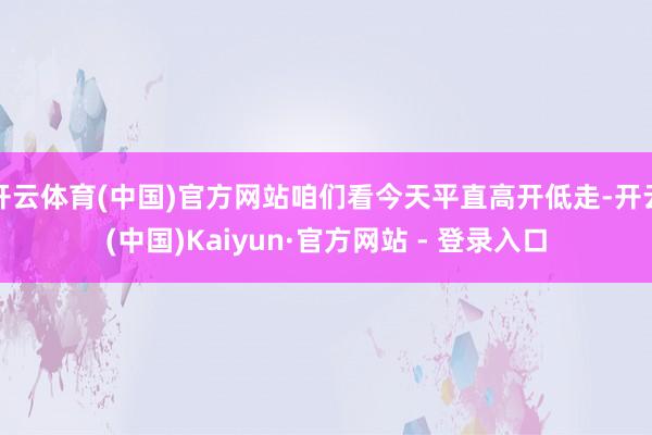 开云体育(中国)官方网站咱们看今天平直高开低走-开云(中国)Kaiyun·官方网站 - 登录入口