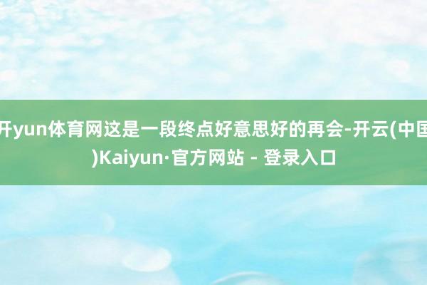 开yun体育网这是一段终点好意思好的再会-开云(中国)Kaiyun·官方网站 - 登录入口