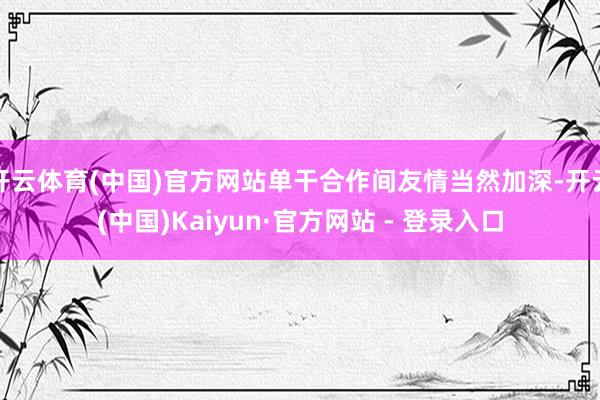 开云体育(中国)官方网站单干合作间友情当然加深-开云(中国)Kaiyun·官方网站 - 登录入口