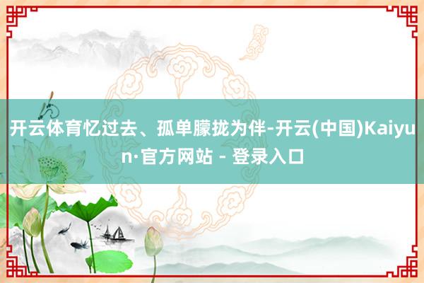 开云体育忆过去、孤单朦拢为伴-开云(中国)Kaiyun·官方网站 - 登录入口