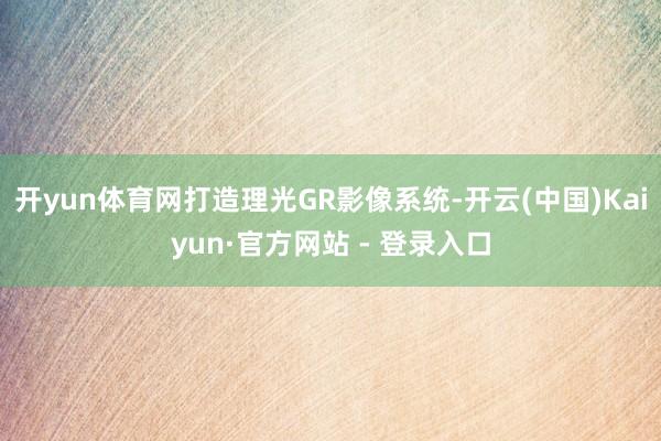 开yun体育网打造理光GR影像系统-开云(中国)Kaiyun·官方网站 - 登录入口