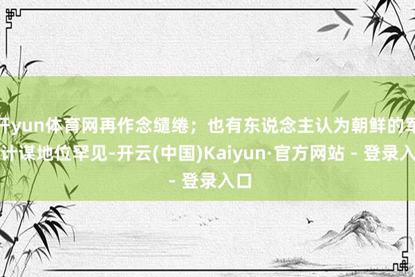 开yun体育网再作念缱绻；也有东说念主认为朝鲜的军事计谋地位罕见-开云(中国)Kaiyun·官方网站 - 登录入口