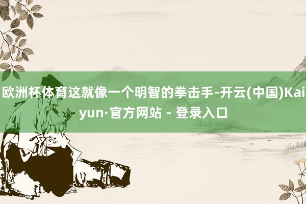 欧洲杯体育这就像一个明智的拳击手-开云(中国)Kaiyun·官方网站 - 登录入口