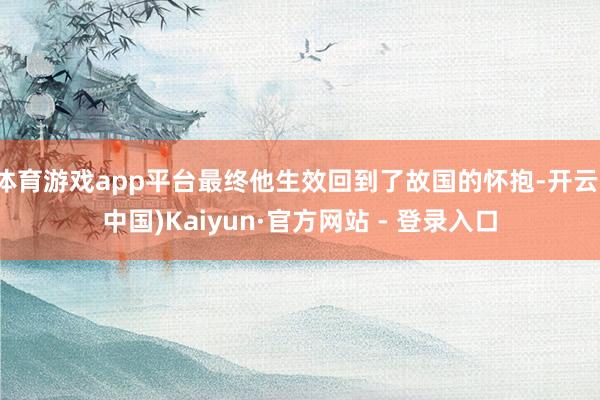 体育游戏app平台最终他生效回到了故国的怀抱-开云(中国)Kaiyun·官方网站 - 登录入口
