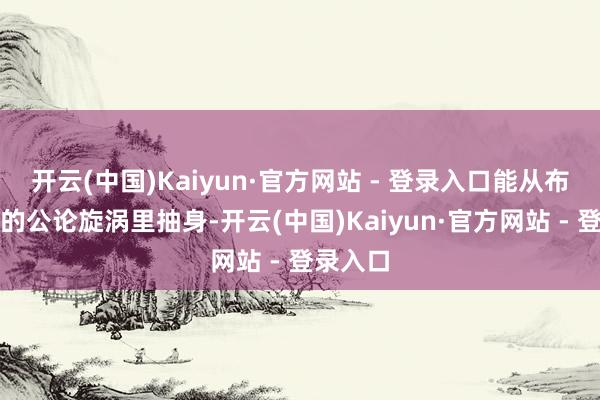 开云(中国)Kaiyun·官方网站 - 登录入口能从布鲁塞尔的公论旋涡里抽身-开云(中国)Kaiyun·官方网站 - 登录入口