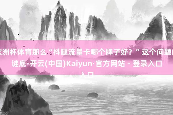 欧洲杯体育那么“抖腿流量卡哪个牌子好?”这个问题的谜底-开云(中国)Kaiyun·官方网站 - 登录入口