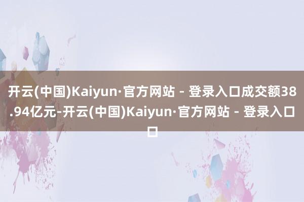 开云(中国)Kaiyun·官方网站 - 登录入口成交额38.94亿元-开云(中国)Kaiyun·官方网站 - 登录入口