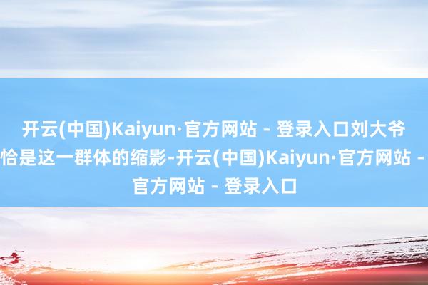 开云(中国)Kaiyun·官方网站 - 登录入口刘大爷家的境况恰是这一群体的缩影-开云(中国)Kaiyun·官方网站 - 登录入口