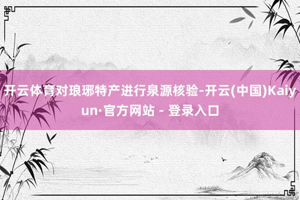 开云体育对琅琊特产进行泉源核验-开云(中国)Kaiyun·官方网站 - 登录入口