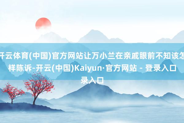 开云体育(中国)官方网站让万小兰在亲戚眼前不知该怎样陈诉-开云(中国)Kaiyun·官方网站 - 登录入口