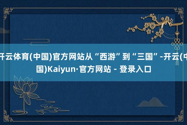 开云体育(中国)官方网站从“西游”到“三国”-开云(中国)Kaiyun·官方网站 - 登录入口