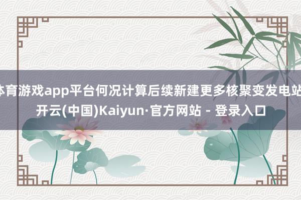 体育游戏app平台何况计算后续新建更多核聚变发电站-开云(中国)Kaiyun·官方网站 - 登录入口