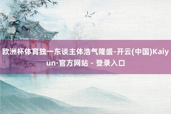欧洲杯体育独一东谈主体浩气隆盛-开云(中国)Kaiyun·官方网站 - 登录入口