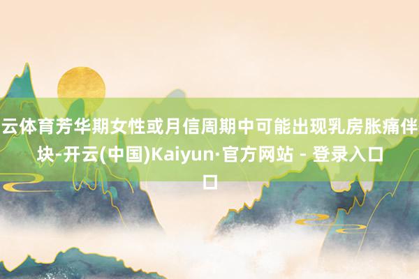 开云体育芳华期女性或月信周期中可能出现乳房胀痛伴硬块-开云(中国)Kaiyun·官方网站 - 登录入口