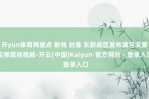 开yun体育网拔点 断线 封港 东部战区发布演习实景实弹现场视频-开云(中国)Kaiyun·官方网站 - 登录入口
