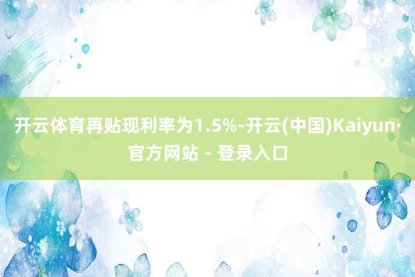 开云体育再贴现利率为1.5%-开云(中国)Kaiyun·官方网站 - 登录入口
