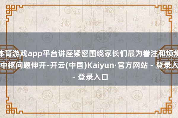 体育游戏app平台讲座紧密围绕家长们最为眷注和烦燥的中枢问题伸开-开云(中国)Kaiyun·官方网站 - 登录入口